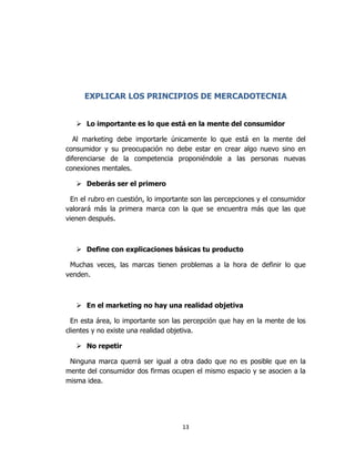 13
EXPLICAR LOS PRINCIPIOS DE MERCADOTECNIA
 Lo importante es lo que está en la mente del consumidor
Al marketing debe importarle únicamente lo que está en la mente del
consumidor y su preocupación no debe estar en crear algo nuevo sino en
diferenciarse de la competencia proponiéndole a las personas nuevas
conexiones mentales.
 Deberás ser el primero
En el rubro en cuestión, lo importante son las percepciones y el consumidor
valorará más la primera marca con la que se encuentra más que las que
vienen después.
 Define con explicaciones básicas tu producto
Muchas veces, las marcas tienen problemas a la hora de definir lo que
venden.
 En el marketing no hay una realidad objetiva
En esta área, lo importante son las percepción que hay en la mente de los
clientes y no existe una realidad objetiva.
 No repetir
Ninguna marca querrá ser igual a otra dado que no es posible que en la
mente del consumidor dos firmas ocupen el mismo espacio y se asocien a la
misma idea.
 