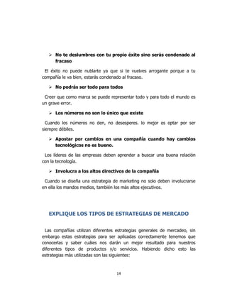 14
 No te deslumbres con tu propio éxito sino serás condenado al
fracaso
El éxito no puede nublarte ya que si te vuelves arrogante porque a tu
compañía le va bien, estarás condenado al fracaso.
 No podrás ser todo para todos
Creer que como marca se puede representar todo y para todo el mundo es
un grave error.
 Los números no son lo único que existe
Cuando los números no den, no desesperes. lo mejor es optar por ser
siempre débiles.
 Apostar por cambios en una compañía cuando hay cambios
tecnológicos no es bueno.
Los líderes de las empresas deben aprender a buscar una buena relación
con la tecnología.
 Involucra a los altos directivos de la compañía
Cuando se diseña una estrategia de marketing no solo deben involucrarse
en ella los mandos medios, también los más altos ejecutivos.
EXPLIQUE LOS TIPOS DE ESTRATEGIAS DE MERCADO
Las compañías utilizan diferentes estrategias generales de mercadeo, sin
embargo estas estrategias para ser aplicadas correctamente tenemos que
conocerlas y saber cuáles nos darán un mejor resultado para nuestros
diferentes tipos de productos y/o servicios. Habiendo dicho esto las
estrategias más utilizadas son las siguientes:
 