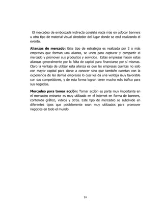 16
El mercadeo de emboscada indirecta consiste nada más en colocar banners
u otro tipo de material visual alrededor del lugar donde se está realizando el
evento.
Alianzas de mercado: Este tipo de estrategia es realizada por 2 o más
empresas que forman una alianza, se unen para capturar y compartir el
mercado y promover sus productos y servicios. Estas empresas hacen estas
alianzas generalmente por la falta de capital para financiarse por sí mismas.
Claro la ventaja de utilizar esta alianza es que las empresas cuentas no solo
con mayor capital para darse a conocer sino que también cuentan con la
experiencia de las demás empresas lo cual les da una ventaja muy favorable
con sus competidores, y de esta forma logran tener mucho más tráfico para
sus negocios.
Mercadeo para tomar acción: Tomar acción es parte muy importante en
el mercadeo entrante es muy utilizado en el internet en forma de banners,
contenido gráfico, videos y otros. Este tipo de mercadeo se subdivide en
diferentes tipos que posiblemente sean muy utilizados para promover
negocios en todo el mundo.
 
