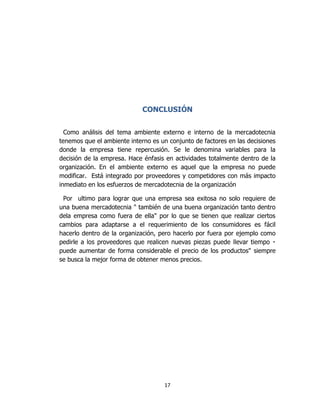 17
CONCLUSIÓN
Como análisis del tema ambiente externo e interno de la mercadotecnia
tenemos que el ambiente interno es un conjunto de factores en las decisiones
donde la empresa tiene repercusión. Se le denomina variables para la
decisión de la empresa. Hace énfasis en actividades totalmente dentro de la
organización. En el ambiente externo es aquel que la empresa no puede
modificar. Está integrado por proveedores y competidores con más impacto
inmediato en los esfuerzos de mercadotecnia de la organización
Por ultimo para lograr que una empresa sea exitosa no solo requiere de
una buena mercadotecnia " también de una buena organización tanto dentro
dela empresa como fuera de ella" por lo que se tienen que realizar ciertos
cambios para adaptarse a el requerimiento de los consumidores es fácil
hacerlo dentro de la organización, pero hacerlo por fuera por ejemplo como
pedirle a
puede aumentar de forma considerable el precio de los productos" siempre
se busca la mejor forma de obtener menos precios.
 