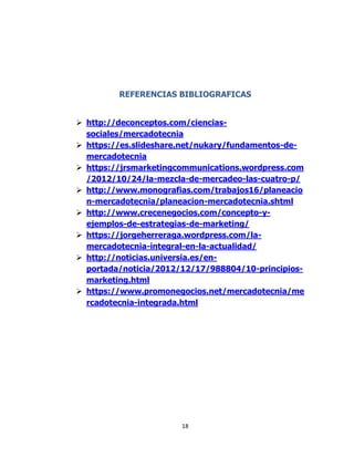 18
REFERENCIAS BIBLIOGRAFICAS
 http://deconceptos.com/ciencias-
sociales/mercadotecnia
 https://es.slideshare.net/nukary/fundamentos-de-
mercadotecnia
 https://jrsmarketingcommunications.wordpress.com
/2012/10/24/la-mezcla-de-mercadeo-las-cuatro-p/
 http://www.monografias.com/trabajos16/planeacio
n-mercadotecnia/planeacion-mercadotecnia.shtml
 http://www.crecenegocios.com/concepto-y-
ejemplos-de-estrategias-de-marketing/
 https://jorgeherreraga.wordpress.com/la-
mercadotecnia-integral-en-la-actualidad/
 http://noticias.universia.es/en-
portada/noticia/2012/12/17/988804/10-principios-
marketing.html
 https://www.promonegocios.net/mercadotecnia/me
rcadotecnia-integrada.html
 