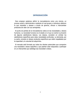 2
INTRODUCCIÓN
Para empezar podemos definir la mercadotecnia como una ciencia, un
proceso social y administrativo mediante el cual grupos e individuos obtienen
lo que necesitan y desean a través de generar, ofrecer e intercambiar
productos de valor con sus semejantes.
El punto de partida de la mercadotecnia radica en las necesidades y deseos
humanos. La necesidad humana es el estado en el que se siente la privación
de algunos satisfactores básicos. Los deseos, consisten en anhelar los
satisfactores específicos para estas necesidades profundas. La demanda, por
su parte, consiste en desear productos específicos que están respaldados por
la capacidad y la voluntad de adquirirlos.
El mercado está formado por todos los clientes potenciales que comparten
una necesidad o deseo específico y que podrían estar dispuestos a participar
en un intercambio que satisfaga esa necesidad o deseo.
 