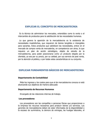 3
EXPLICAR EL CONCEPTO DE MERCADOTECNIA
Es la técnica de administrar los mercados, entendidos como la venta o el
intercambio de productos para la satisfacción de las necesidades humanas.
Lo que genera la aparición de la mercadotecnia es la existencia de
necesidades insatisfechas, que requieren de bienes tangibles e intangibles
para saciarlas. Estos productos que satisfacen las necesidades, entrar en el
mercado de compra venta de mercaderías, en competencia con otros, lo que
requiere un plan de acción estratégico, objeto de estudio de la
mercadotecnia, para poder posicionarse como un producto elegido por la
clientela, ya sea por su precio, por su calidad, por sus servicio de post venta,
por la atención al público, o por todas estas características en su conjunto.
EXPLICAR FUNDAMENTOS BÁSICOS DE MERCADOTECNIA
Departamento de Contabilidad
Mide los ingresos y los costos para que el de mercadotecnia conozca si está
alcanzando sus objetivos de manera adecuada
Departamento de Recursos Humanos
Encargado de las relaciones internas de trabajo.
Los proveedores
Los proveedores son las compañías o personas físicas que proporcionan a
la empresa los recursos necesarios para producir bienes y/o servicios. Los
gerentes de mercadotecnia deben de estar informados de la disponibilidad o
la escasez de suministros, la demora de entregas, las huelgas laborales, el
 