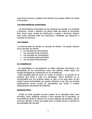 4
costo de los insumos y cualquier otra situación que puedan afectar las ventas
a corto plazo.
Los intermediarios comerciales
Los intermediarios comerciales son las empresas que ayudan a la compañía
a promover, vender y distribuir sus bienes hasta que llegan al consumidor
final. Sirven como canales de distribución y ayudan a encontrar clientes.
Entre estas empresas están los mayoristas y detallistas que adquieren y
revenden la mercancía.
Los clientes
La empresa debe de estudiar su mercado de clientes. Se pueden detectar
cinco mercados de clientes:
 Los mercados de consumidores
 Los mercados de las empresas.
 Los mercados de revendedores.
 Los mercados gubernamentales.
 Los mercados internacionales.
La competencia
Los especialistas en mercadotecnia no deben adaptarse únicamente a las
necesidades de los consumidores meta, sino además, deben lograr una
ventaja estratégica en comparación con su competencia.
Cada compañía debe de tomar en cuenta su tamaño y su posición en la
industria para llevar a cabo sus estrategias. Macro ambiente no es
recomendable que una empresa realice un plan a muy largo plazo ya que
existen fuerzas incontrolables que pueden afectarlo; es por ello, que muchas
organizaciones forman grupos de especialistas que reúnen y evalúan
continuamente información del ambiente.
Ambiente físico
Consta de todos aquellos recursos propios de la naturaleza tales como
minerales, clima, población humana y otros aspectos de la naturaleza. La
mercadotecnia recibe la influencia de muchos aspectos del ambiente natural,
como por ejemplo, el clima que puede tener un efecto directo o indirecto en
las actividades del mercado
 