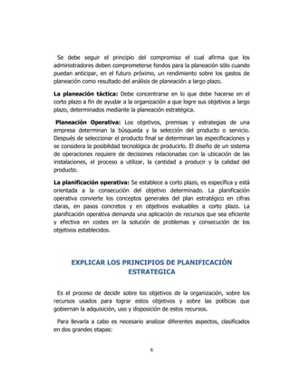 6
Se debe seguir el principio del compromiso el cual afirma que los
administradores deben comprometerse fondos para la planeación sólo cuando
puedan anticipar, en el futuro próximo, un rendimiento sobre los gastos de
planeación como resultado del análisis de planeación a largo plazo.
La planeación táctica: Debe concentrarse en lo que debe hacerse en el
corto plazo a fin de ayudar a la organización a que logre sus objetivos a largo
plazo, determinados mediante la planeación estratégica.
Planeación Operativa: Los objetivos, premisas y estrategias de una
empresa determinan la búsqueda y la selección del producto o servicio.
Después de seleccionar el producto final se determinan las especificaciones y
se considera la posibilidad tecnológica de producirlo. El diseño de un sistema
de operaciones requiere de decisiones relacionadas con la ubicación de las
instalaciones, el proceso a utilizar, la cantidad a producir y la calidad del
producto.
La planificación operativa: Se establece a corto plazo, es específica y está
orientada a la consecución del objetivo determinado. La planificación
operativa convierte los conceptos generales del plan estratégico en cifras
claras, en pasos concretos y en objetivos evaluables a corto plazo. La
planificación operativa demanda una aplicación de recursos que sea eficiente
y efectiva en costes en la solución de problemas y consecución de los
objetivos establecidos.
EXPLICAR LOS PRINCIPIOS DE PLANIFICACIÓN
ESTRATEGICA
Es el proceso de decidir sobre los objetivos de la organización, sobre los
recursos usados para lograr estos objetivos y sobre las políticas que
gobiernan la adquisición, uso y disposición de estos recursos.
Para llevarla a cabo es necesario analizar diferentes aspectos, clasificados
en dos grandes etapas:
 