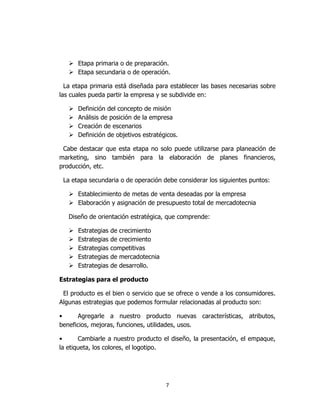 7
 Etapa primaria o de preparación.
 Etapa secundaria o de operación.
La etapa primaria está diseñada para establecer las bases necesarias sobre
las cuales pueda partir la empresa y se subdivide en:
 Definición del concepto de misión
 Análisis de posición de la empresa
 Creación de escenarios
 Definición de objetivos estratégicos.
Cabe destacar que esta etapa no solo puede utilizarse para planeación de
marketing, sino también para la elaboración de planes financieros,
producción, etc.
La etapa secundaria o de operación debe considerar los siguientes puntos:
 Establecimiento de metas de venta deseadas por la empresa
 Elaboración y asignación de presupuesto total de mercadotecnia
Diseño de orientación estratégica, que comprende:
 Estrategias de crecimiento
 Estrategias de crecimiento
 Estrategias competitivas
 Estrategias de mercadotecnia
 Estrategias de desarrollo.
Estrategias para el producto
El producto es el bien o servicio que se ofrece o vende a los consumidores.
Algunas estrategias que podemos formular relacionadas al producto son:
• Agregarle a nuestro producto nuevas características, atributos,
beneficios, mejoras, funciones, utilidades, usos.
• Cambiarle a nuestro producto el diseño, la presentación, el empaque,
la etiqueta, los colores, el logotipo.
 