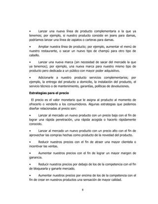 8
• Lanzar una nueva línea de producto complementaria a la que ya
tenemos; por ejemplo, si nuestro producto consiste en jeans para damas,
podríamos lanzar una línea de zapatos o carteras para damas.
• Ampliar nuestra línea de producto; por ejemplo, aumentar el menú de
nuestro restaurante, o sacar un nuevo tipo de champú para otro tipo de
cabello.
• Lanzar una nueva marca (sin necesidad de sacar del mercado la que
ya tenemos); por ejemplo, una nueva marca para nuestro mismo tipo de
producto pero dedicada a un público con mayor poder adquisitivo.
• Adicionarle a nuestro producto servicios complementarios; por
ejemplo, la entrega del producto a domicilio, la instalación del producto, el
servicio técnico o de mantenimiento, garantías, políticas de devoluciones.
Estrategias para el precio
El precio es el valor monetario que le asigna al producto al momento de
ofrecerlo o venderlo a los consumidores. Algunas estrategias que podemos
diseñar relacionadas al precio son:
• Lanzar al mercado un nuevo producto con un precio bajo con el fin de
lograr una rápida penetración, una rápida acogida o hacerlo rápidamente
conocido.
• Lanzar al mercado un nuevo producto con un precio alto con el fin de
aprovechar las compras hechas como producto de la novedad del producto.
• Reducir nuestros precios con el fin de atraer una mayor clientela o
incentivar las ventas.
• Aumentar nuestros precios con el fin de lograr un mayor margen de
ganancia.
• Reducir nuestros precios por debajo de los de la competencia con el fin
de bloquearla y ganarle mercado.
• Aumentar nuestros precios por encima de los de la competencia con el
fin de crear en nuestros productos una sensación de mayor calidad.
 