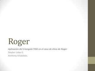 Roger Aplicación del triangulo TISG en el caso de ética de Roger Deyber Lobo G.  Anthony Villalobos. 
