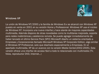 Windows XP

La unión de Windows NT/2000 y la familia de Windows 9.x se alcanzó con Windows XP
puesto en venta en 2001 en su versión Home y Professional. Windows XP usa el núcleo
de Windows NT. Incorpora una nueva interfaz y hace alarde de mayores capacidades
multimedia. Además dispone de otras novedades como la multitarea mejorada, soporte
para redes inalámbricas y asistencia remota. Se puede agregar inmediatamente de
haber lanzado el último Service Pack (SP2) Microsoft diseño un sistema orientado a
Empresas y Corporaciones llamado Microsoft Windows XP Corporate Edition, algo similar
al Windows XP Profesional, solo que diseñado especialmente a Empresas. En el
apartado multimedia, XP da un avance con la versión Media Center(2002-2005). Esta
versión ofrece una interfaz de acceso fácil a todo lo relacionado con multimedia (TV,
fotos, reproductor DVD, Internet...)
 