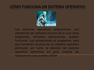Los sistemas operativos proporcionan una
plataforma de software encima de la cual otros
programas, llamados aplicaciones, puedan
funcionar. Las aplicaciones se programan para
que funcionen encima de un sistema operativo
particular, por tanto, la elección del sistema
operativo determina en gran medida las
aplicaciones que puedes utilizar.
 