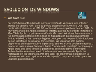    Windows 1.0
    En 1985 Microsoft publicó la primera versión de Windows, una interfaz
    gráfica de usuario (GUI) para su propio sistema operativo (MS-DOS) que
    había sido incluido en el IBM PC y ordenadores compatibles desde 1981. Es
    muy similar a la de Apple, usando la interfaz gráfica, fue creada imitando el
    MacOS de Apple. La primera versión de Microsoft Windows Premium nunca
    fue demasiado potente ni tampoco se hizo popular. Estaba severamente
    limitada debido a los recursos legales de Apple, que no permitía imitaciones
    de sus interfaces de usuario. Por ejemplo, las ventanas sólo podían
    disponerse en mosaico sobre la pantalla; esto es, nunca podían solaparse u
    ocultarse unas a otras. Tampoco había "papelera de reciclaje" debido a que
    Apple creía que ellos tenían la patente de este paradigma o concepto.
    Ambas limitaciones fueron eliminadas cuando el recurso de Apple fue
    rechazado en los tribunales. Por otro lado, los programas incluidos en la
    primera versión eran aplicaciones "de juguete" con poco atractivo para los
    usuarios profesionales. 
 