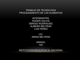 TRABAJO DE TECNOLOGIA
PROCESAMIENTO DE LOS ALIMENTOS
INTEGRANTES:
ROGER GALVIS
SERGIO RODRIGUEZ
ALBEIRO BELTRAN
LUIS PEREZ
LIC:
AMINA BELTRAN
GRADO:
10C
INSTITUCION EDUCATIVA EL NACIONAL
 
