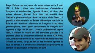 Roger Federer est un joueur de tennis suisse né le 8 août
1981 à Bâle1. d'une mère sud-africaine d'ascendance
française et néerlandaise, Lynette Durand, et d'un père
suisse allemand, Robert. Tous deux ont travaillé dans
l'industrie pharmaceutique. Avec sa sœur aînée Diana1, il
grandit à Münchenstein en Suisse alémanique non loin de
Bâle et des frontières allemande et française. Il est donc
germanophone, mais parle couramment le français qu'il
apprend à l'âge de 14 ans. Joueur professionnel depuis
1998, il détient le record de 302 semaines passées à la
première place du classement mondial de tennis ATP World
Tour, ainsi que le record de 17 victoires de tournois du Grand
Chelem de tennis, ce qui en fait un des meilleurs sportifs de
tous les temps. Il a annoncé ses intentions de poursuivre sa
carrière jusqu'aux jeux olympiques de 2016
 
