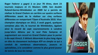 Roger Federer a gagné à ce jour 78 titres, dont 23
tournois majeurs et 21 Masters 1000. Son doublé
Roland-Garros-Wimbledon en 2009 lui a permis de
réaliser le Grand Chelem en carrière sur quatre surfaces
différentes avant de le réaliser sur cinq surfaces
différentes en remportant l'Open d'Australie 2010. Vice-
champion olympique en 2012, il avait gagné, quelques
semaines plus tôt, le tournoi de Wimbledon, égalant
ainsi le record de sept couronnements à Londres
jusqu'alors détenu par le seul Pete Sampras et
augmentant son record en Grand Chelem pour le porter
à dix-sept titres3. Il détient désormais le plus long règne
en tête du classement technique ATP en simple ce qui a
conduit de nombreux observateurs, joueurs et
spécialistes, à le considérer comme le plus grand joueur
de tennis de tous les temps
 