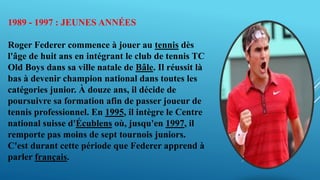 1989 - 1997 : JEUNES ANNÉES
Roger Federer commence à jouer au tennis dès
l'âge de huit ans en intégrant le club de tennis TC
Old Boys dans sa ville natale de Bâle. Il réussit là
bas à devenir champion national dans toutes les
catégories junior. À douze ans, il décide de
poursuivre sa formation afin de passer joueur de
tennis professionnel. En 1995, il intègre le Centre
national suisse d'Écublens où, jusqu'en 1997, il
remporte pas moins de sept tournois juniors.
C'est durant cette période que Federer apprend à
parler français.
 