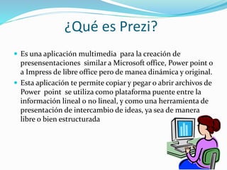 ¿Qué es Prezi?
 Es una aplicación multimedia para la creación de
presensentaciones similar a Microsoft office, Power poin...