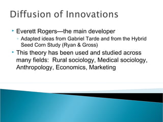  Everett Rogers—the main developer
◦ Adapted ideas from Gabriel Tarde and from the Hybrid
Seed Corn Study (Ryan & Gross)
 This theory has been used and studied across
many fields: Rural sociology, Medical sociology,
Anthropology, Economics, Marketing
 