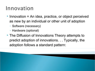  Innovation = An idea, practice, or object perceived
as new by an individual or other unit of adoption
◦ Software (necessary)
◦ Hardware (optional)
The Diffusion of Innovations Theory attempts to
predict adoption of innovations. . . Typically, the
adoption follows a standard pattern: