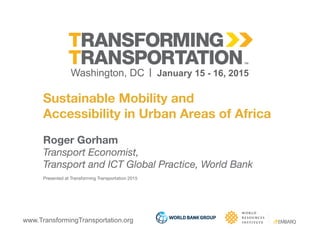 www.TransformingTransportation.org
Sustainable Mobility and 
Accessibility in Urban Areas of Africa
Roger Gorham
Transport Economist, 
Transport and ICT Global Practice, World Bank
Presented at Transforming Transportation 2015
 