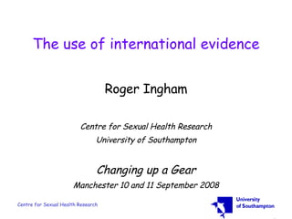 The use of international evidence Roger Ingham Centre for Sexual Health Research University of Southampton Changing up a Gear Manchester 10 and 11 September 2008 