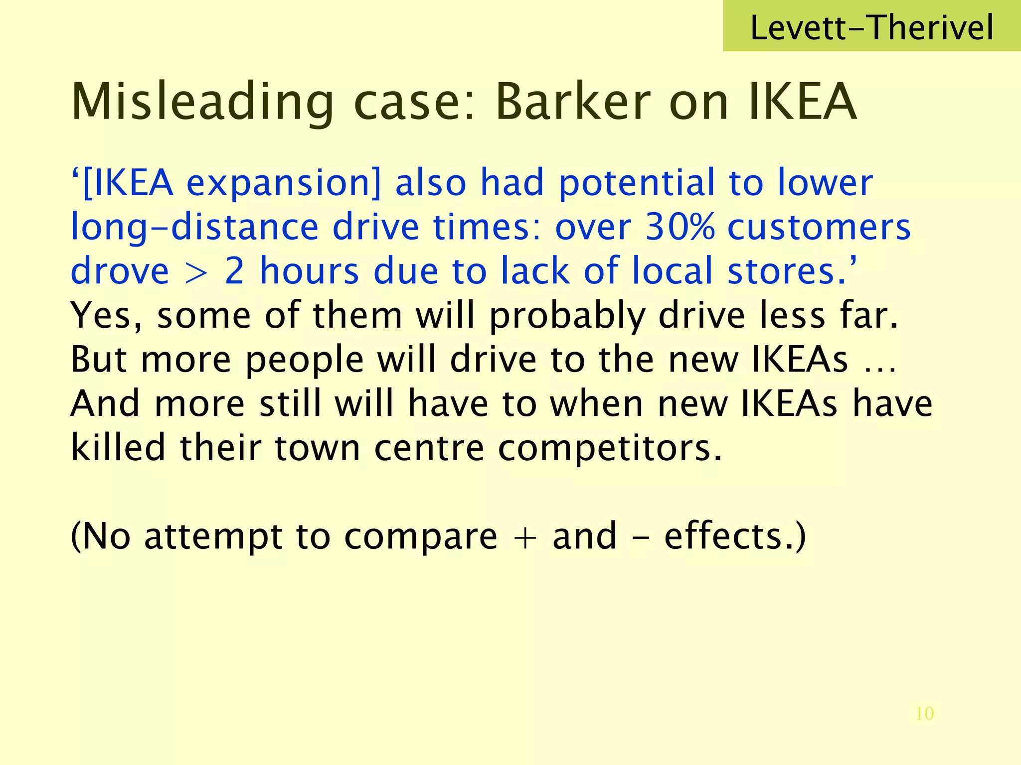 Misleading case: Barker on IKEA ‘ [IKEA expansion] also had potential to lower long-distance drive times: over 30% customers drove > 2 hours due to lack of local stores.’ Yes, some of them will probably drive less far. But more people will drive to the new IKEAs … And more still will have to when new IKEAs have killed their town centre competitors. (No attempt to compare + and - effects.) Levett-Therivel 