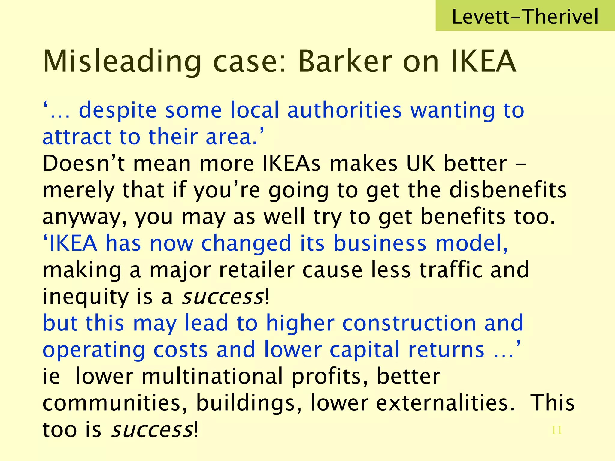 Misleading case: Barker on IKEA ‘…  despite some local authorities wanting to attract to their area.’ Doesn’t mean more IKEAs makes UK better - merely that if you’re going to get the disbenefits anyway, you may as well try to get benefits too. ‘ IKEA has now changed its business model,  making a major retailer cause less traffic and inequity is a  success ! but this may lead to higher construction and operating costs and lower capital returns …’  ie  lower multinational profits, better communities, buildings, lower externalities.  This too is  success ! Levett-Therivel 