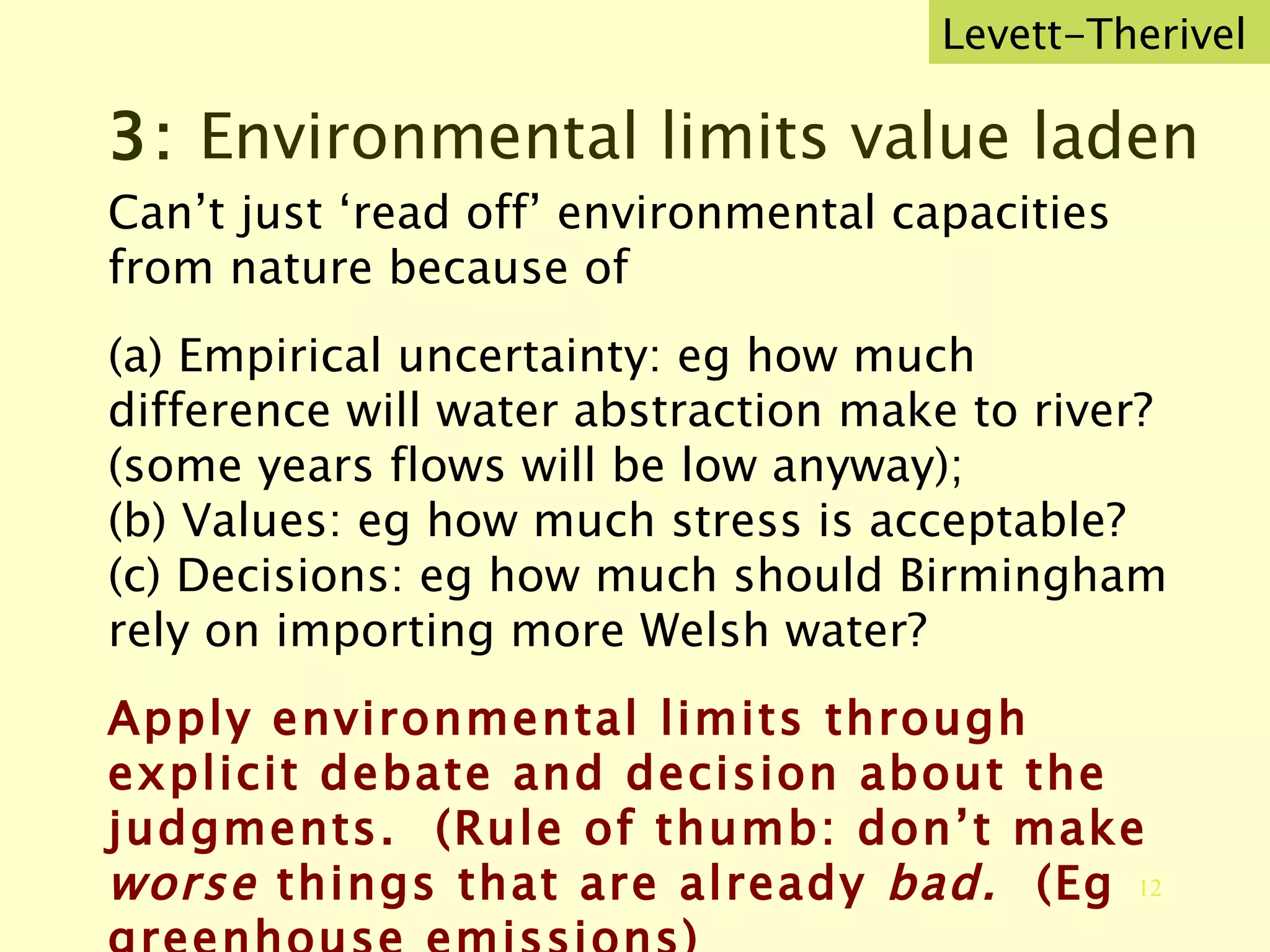 3:  Environmental limits value laden Can’t just ‘read off’ environmental capacities from nature because of (a) Empirical uncertainty: eg how much difference will water abstraction make to river? (some years flows will be low anyway); (b) Values: eg how much stress is acceptable? (c) Decisions: eg how much should Birmingham rely on importing more Welsh water?  Apply environmental limits through explicit debate and decision about the judgments.  (Rule of thumb: don’t make  worse  things that are already  bad.  (Eg greenhouse emissions)   Levett-Therivel 