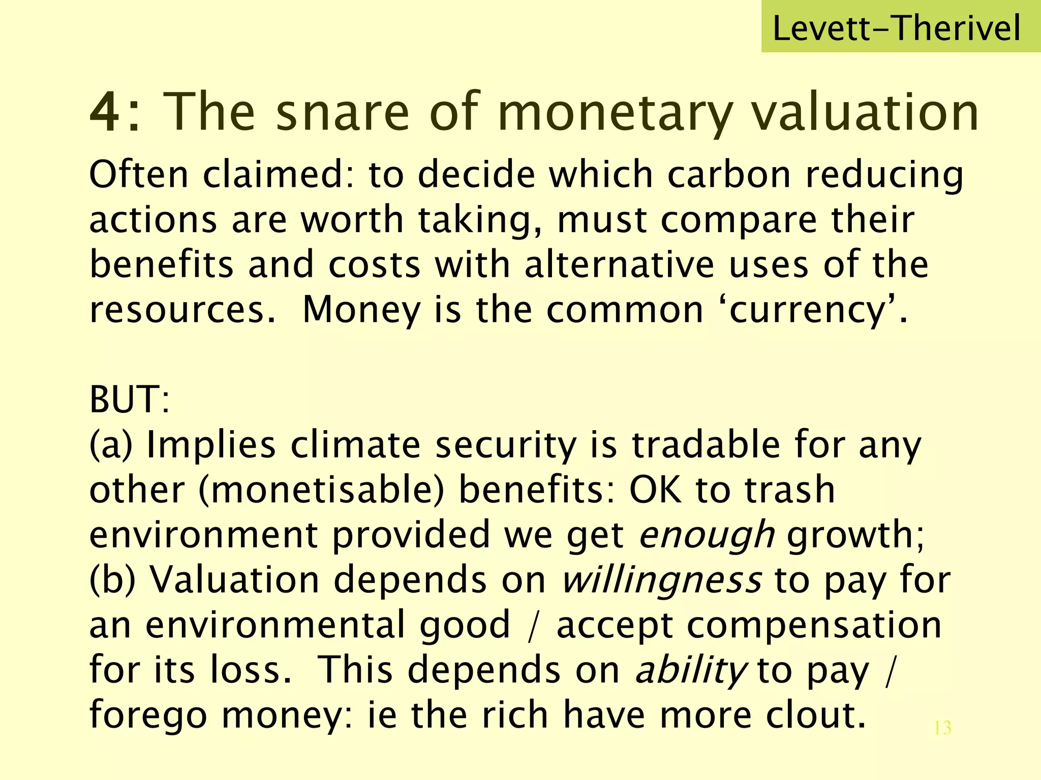4:  The snare of monetary valuation Often claimed: to decide which carbon reducing actions are worth taking, must compare their benefits and costs with alternative uses of the resources.  Money is the common ‘currency’. BUT: (a) Implies climate security is tradable for any other (monetisable) benefits: OK to trash environment provided we get  enough  growth; (b) Valuation depends on  willingness  to pay for an environmental good / accept compensation for its loss.  This depends on  ability  to pay / forego money: ie the rich have more clout. Levett-Therivel 