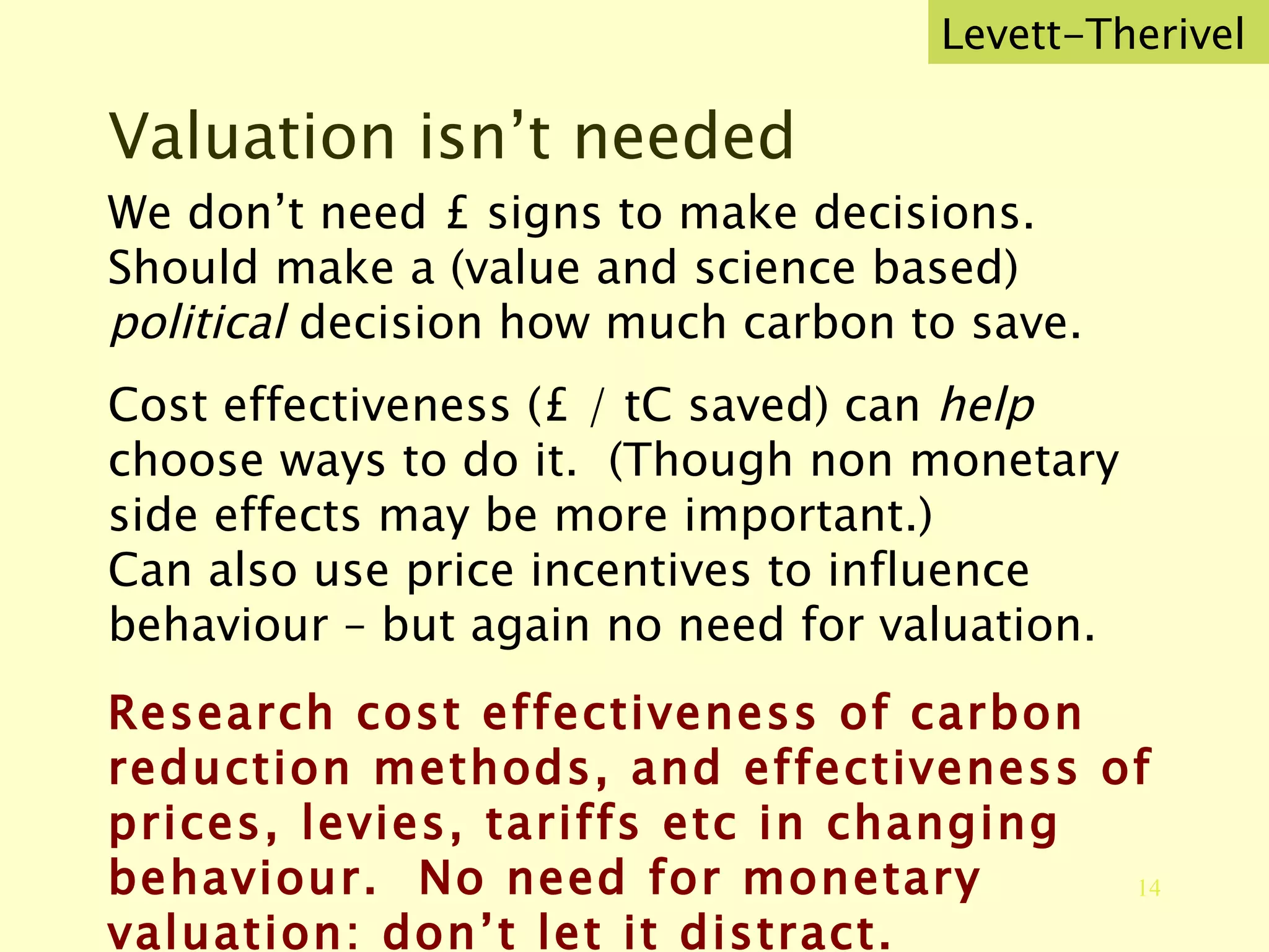 Valuation isn’t needed We don’t need £ signs to make decisions.  Should make a (value and science based)  political  decision how much carbon to save. Cost effectiveness (£ / tC saved) can  help  choose ways to do it.  (Though non monetary side effects may be more important.) Can also use price incentives to influence behaviour – but again no need for valuation. Research cost effectiveness of carbon reduction methods, and effectiveness of prices, levies, tariffs etc in changing behaviour.  No need for monetary valuation: don’t let it distract. Levett-Therivel 