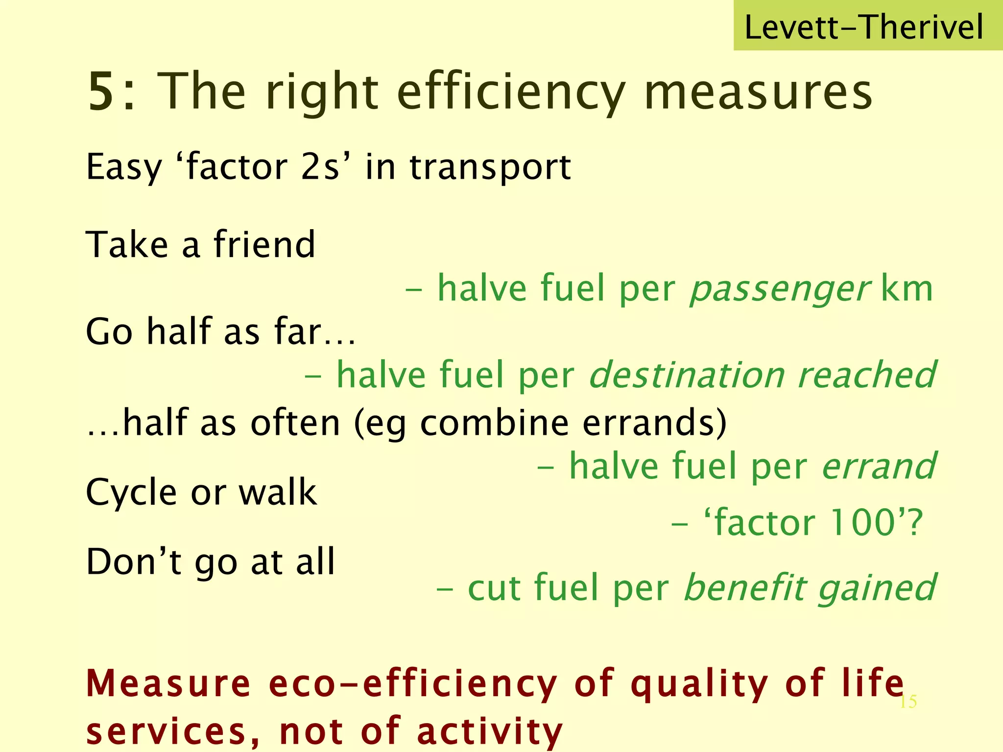 5:  The right efficiency measures Easy ‘factor 2s’ in transport Take a friend - halve fuel per  passenger  km Go half as far… - halve fuel per  destination reached … half as often (eg combine errands) - halve fuel per  errand Cycle or walk - ‘factor 100’?  Don’t go at all - cut fuel per  benefit gained Measure eco-efficiency of quality of life services, not of activity Levett-Therivel 