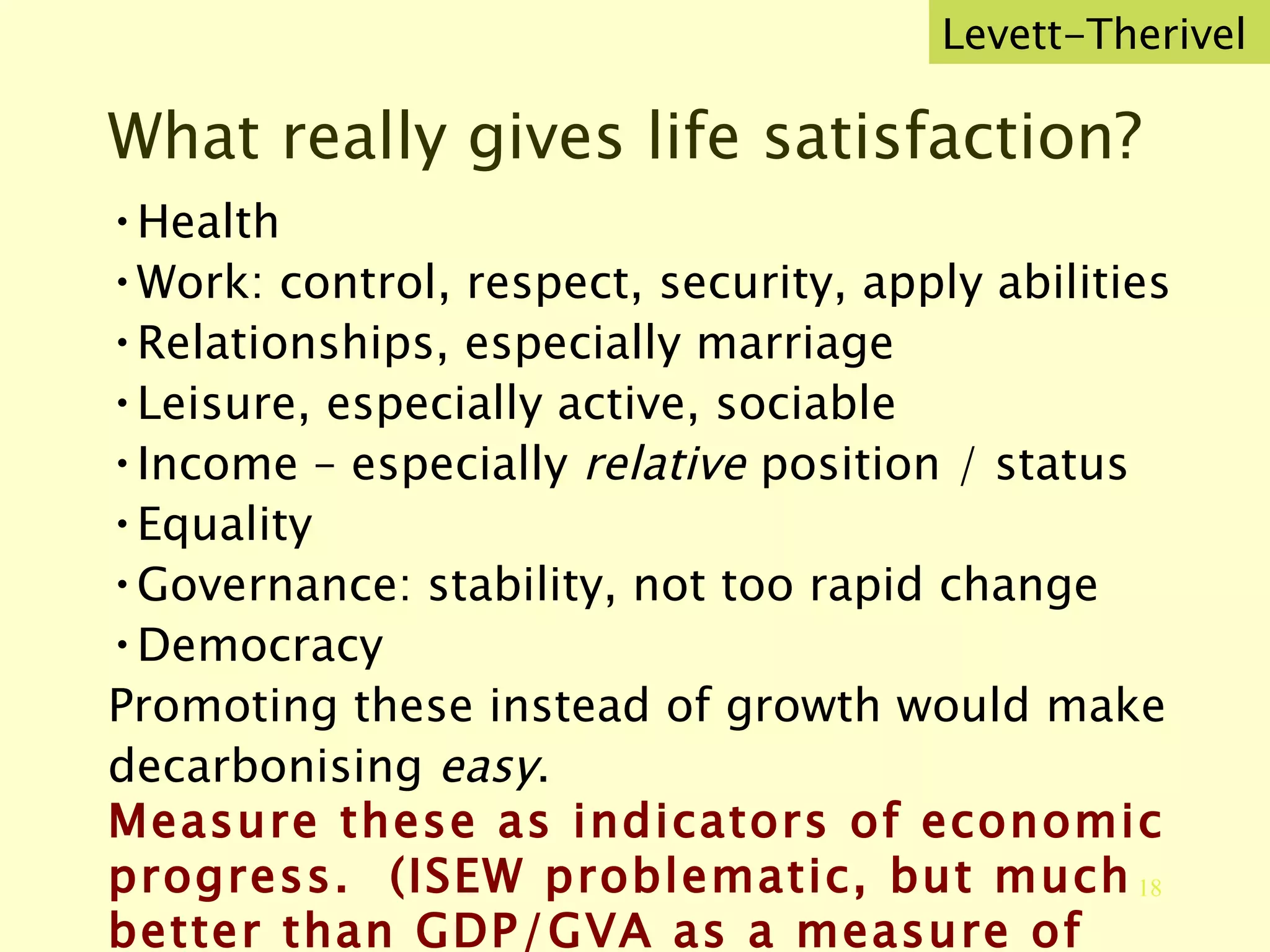 What really gives life satisfaction? Health Work: control, respect, security, apply abilities Relationships, especially marriage Leisure, especially active, sociable Income – especially  relative  position / status Equality Governance: stability, not too rapid change Democracy Promoting these instead of growth would make decarbonising  easy . Measure these as indicators of economic progress.  (ISEW problematic, but much better than GDP/GVA as a measure of welfare.) Levett-Therivel 