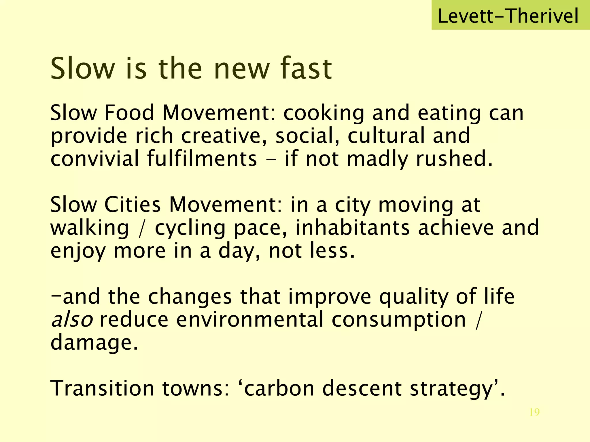 Slow is the new fast Slow Food Movement: cooking and eating can provide rich creative, social, cultural and convivial fulfilments - if not madly rushed. Slow Cities Movement: in a city moving at walking / cycling pace, inhabitants achieve and enjoy more in a day, not less. and the changes that improve quality of life  also  reduce environmental consumption / damage. Transition towns: ‘carbon descent strategy’. Levett-Therivel 