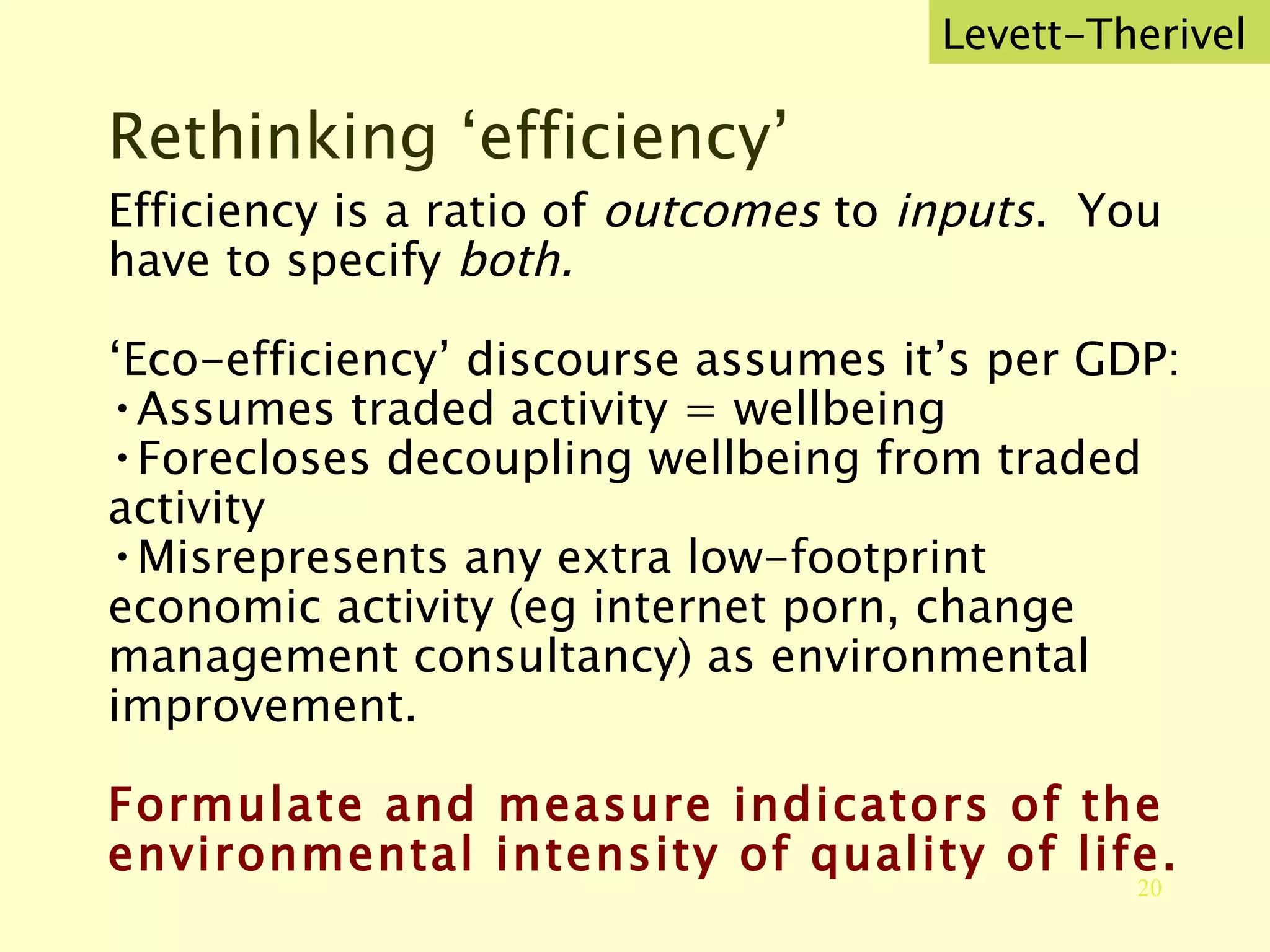 Rethinking ‘efficiency’ Efficiency is a ratio of  outcomes  to  inputs .  You have to specify  both. ‘ Eco-efficiency’ discourse assumes it’s per GDP:  Assumes traded activity = wellbeing Forecloses decoupling wellbeing from traded activity Misrepresents any extra low-footprint economic activity (eg internet porn, change management consultancy) as environmental improvement. Formulate and measure indicators of the environmental intensity of quality of life. Levett-Therivel 