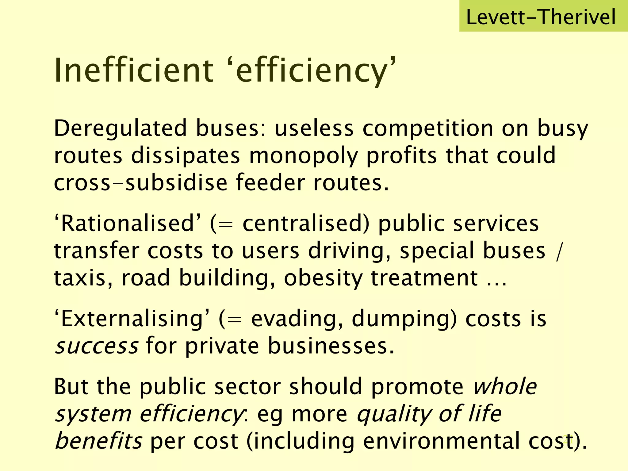 Inefficient ‘efficiency’ Deregulated buses: useless competition on busy routes dissipates monopoly profits that could cross-subsidise feeder routes. ‘ Rationalised’ (= centralised) public services transfer costs to users driving, special buses / taxis, road building, obesity treatment … ‘ Externalising’ (= evading, dumping) costs is  success  for private businesses. But the public sector should promote  whole system efficiency : eg more  quality of life benefits  per cost (including environmental cost). Levett-Therivel 