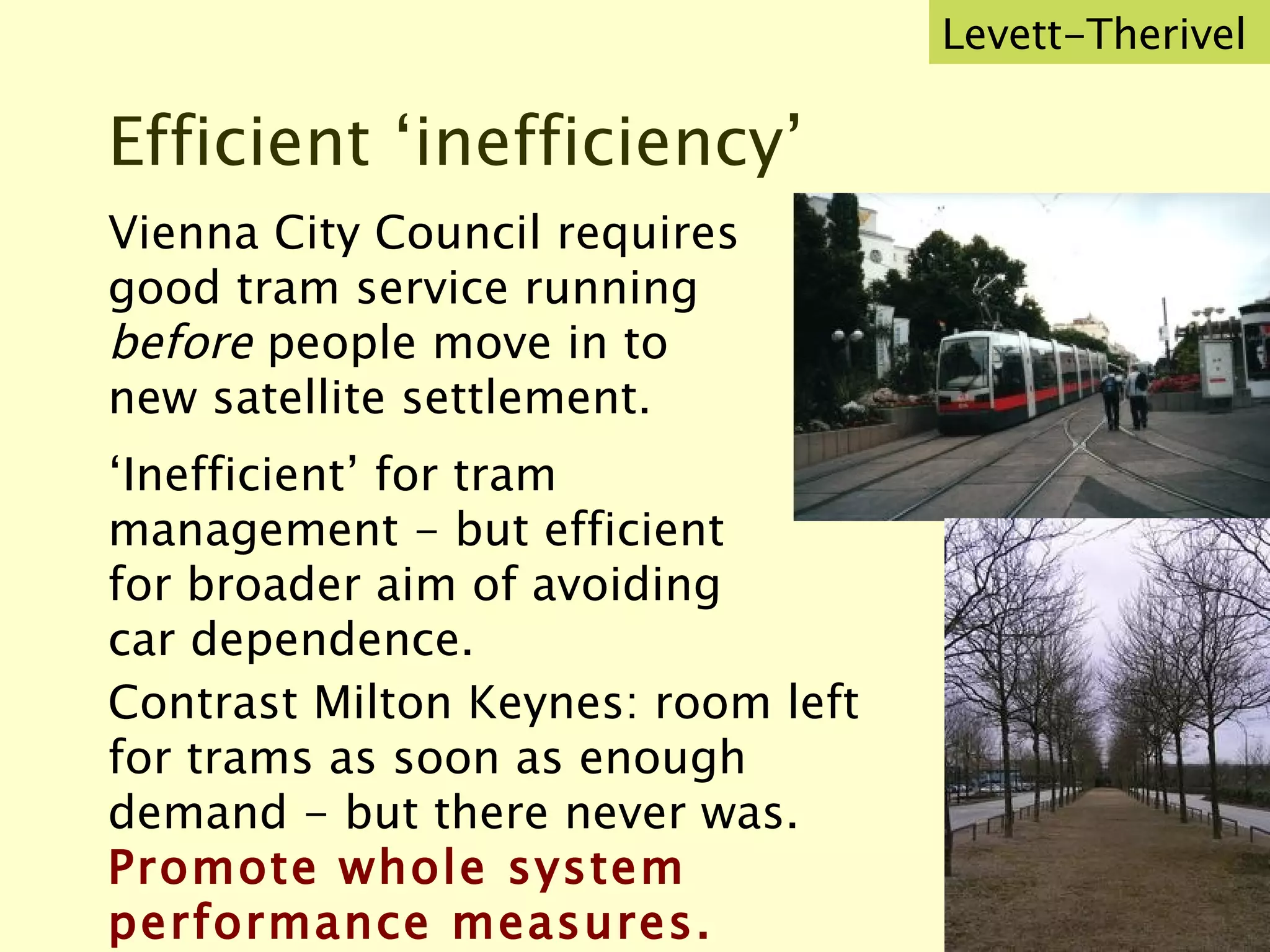 Efficient ‘inefficiency’ Vienna City Council requires good tram service running  before  people move in to new satellite settlement.  ‘ Inefficient’ for tram management - but efficient for broader aim of avoiding car dependence. Levett-Therivel Contrast Milton Keynes: room left for trams as soon as enough demand - but there never was.  Promote whole system performance measures. 