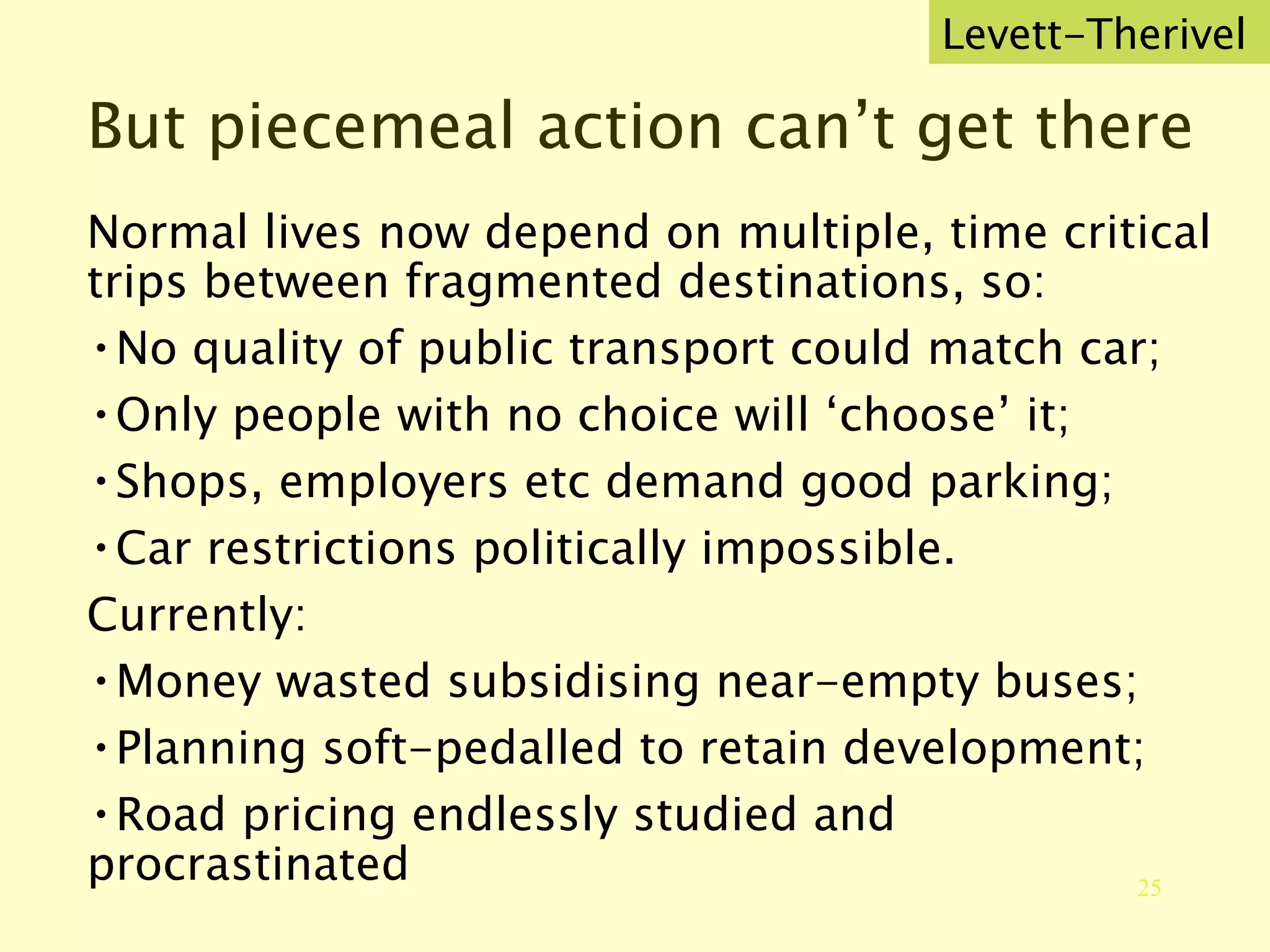 But piecemeal action can’t get there  Levett-Therivel Normal lives now depend on multiple, time critical trips between fragmented destinations, so: No quality of public transport could match car; Only people with no choice will ‘choose’ it; Shops, employers etc demand good parking; Car restrictions politically impossible. Currently: Money wasted subsidising near-empty buses; Planning soft-pedalled to retain development; Road pricing endlessly studied and procrastinated  
