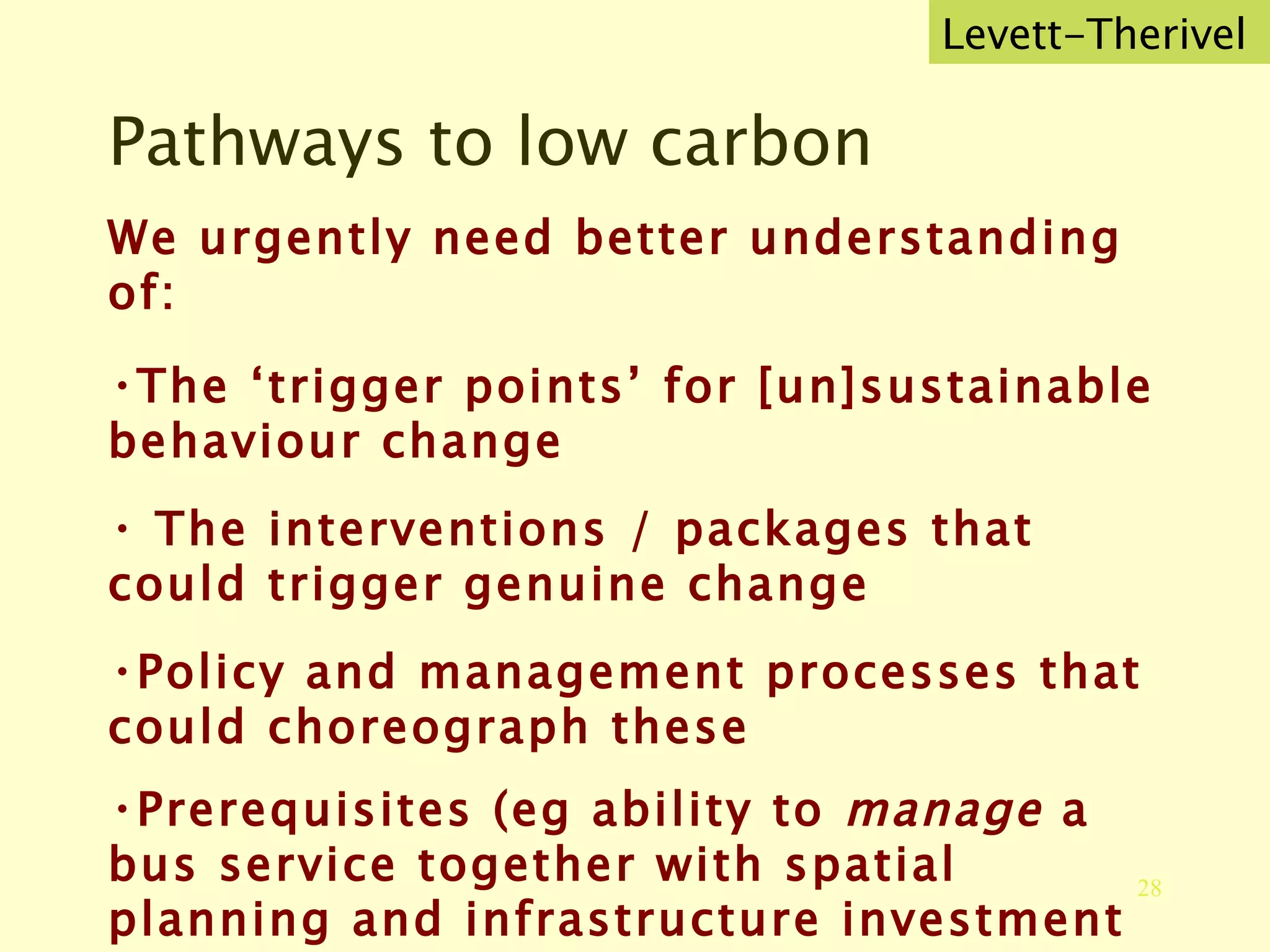 Pathways to low carbon We urgently need better understanding of: The ‘trigger points’ for [un]sustainable behaviour change The interventions / packages that could trigger genuine change Policy and management processes that could choreograph these Prerequisites (eg ability to  manage  a bus service together with spatial planning and infrastructure investment Levett-Therivel 