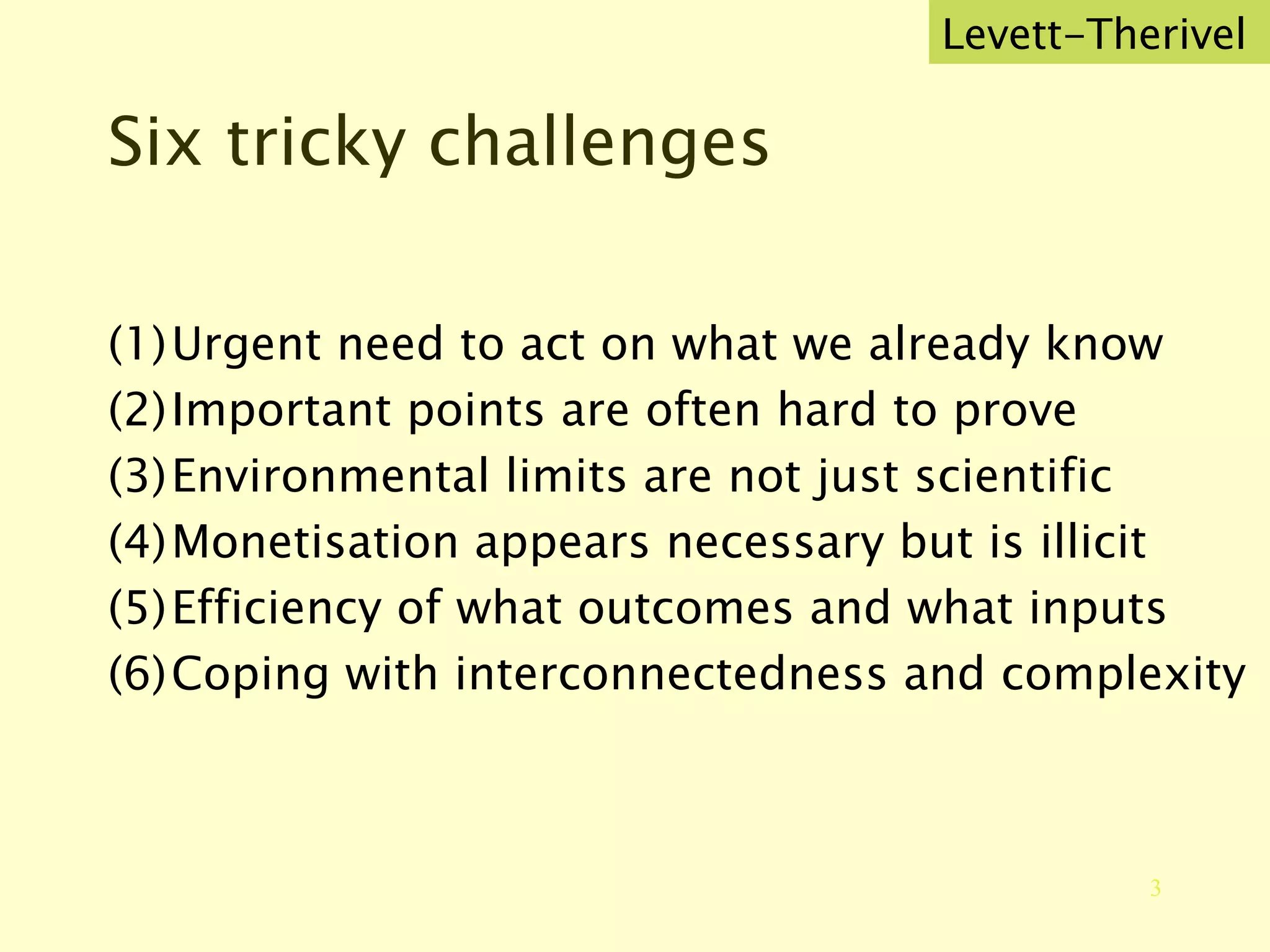 Six tricky challenges Urgent need to act on what we already know Important points are often hard to prove Environmental limits are not just scientific Monetisation appears necessary but is illicit Efficiency of what outcomes and what inputs Coping with interconnectedness and complexity Levett-Therivel 