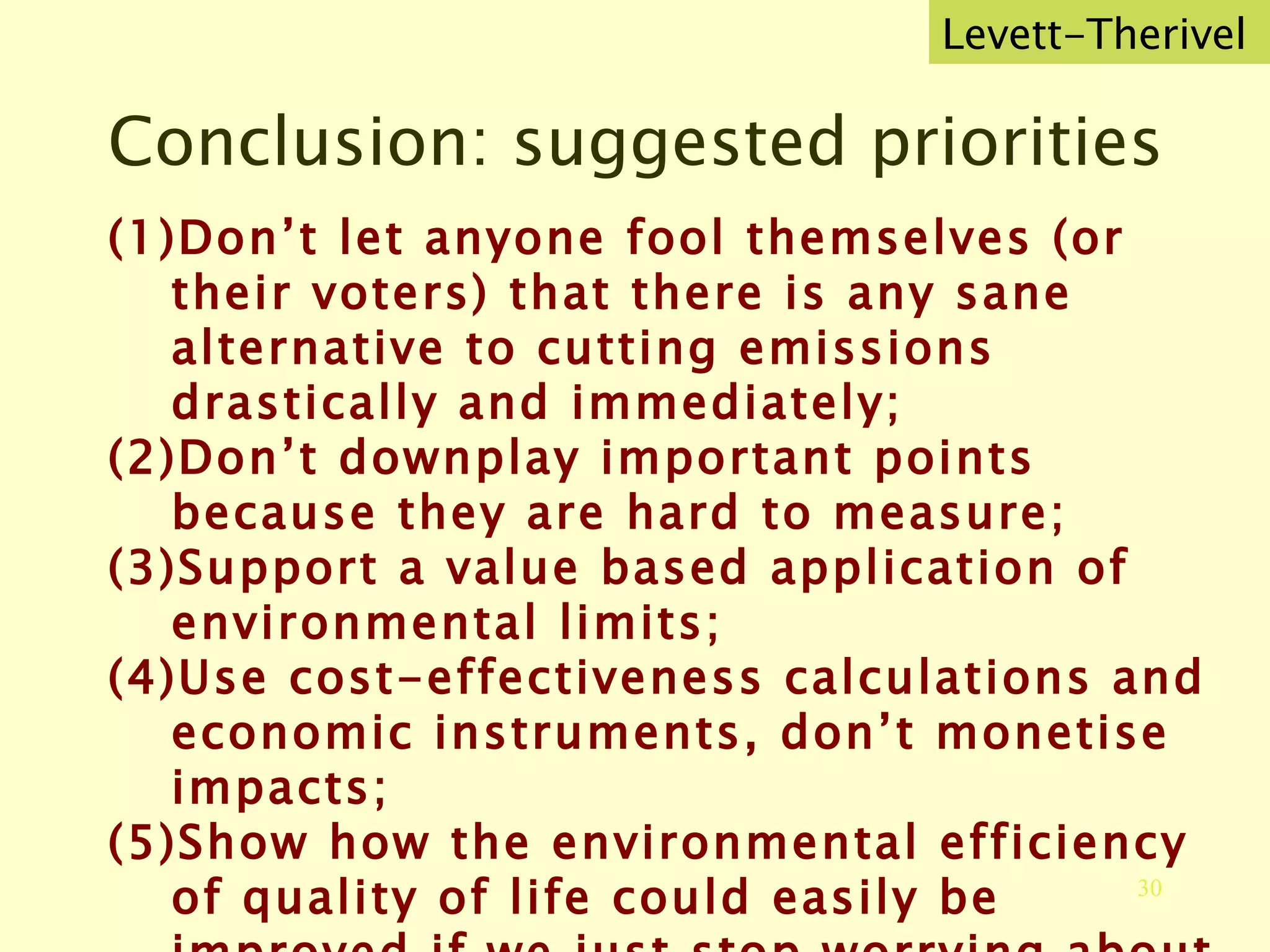 Conclusion: suggested priorities Don’t let anyone fool themselves (or their voters) that there is any sane alternative to cutting emissions drastically and immediately; Don’t downplay important points because they are hard to measure; Support a value based application of environmental limits; Use cost-effectiveness calculations and economic instruments, don’t monetise impacts; Show how the environmental efficiency of quality of life could easily be improved if we just stop worrying about growth. Help integrated policy and action.  Levett-Therivel 