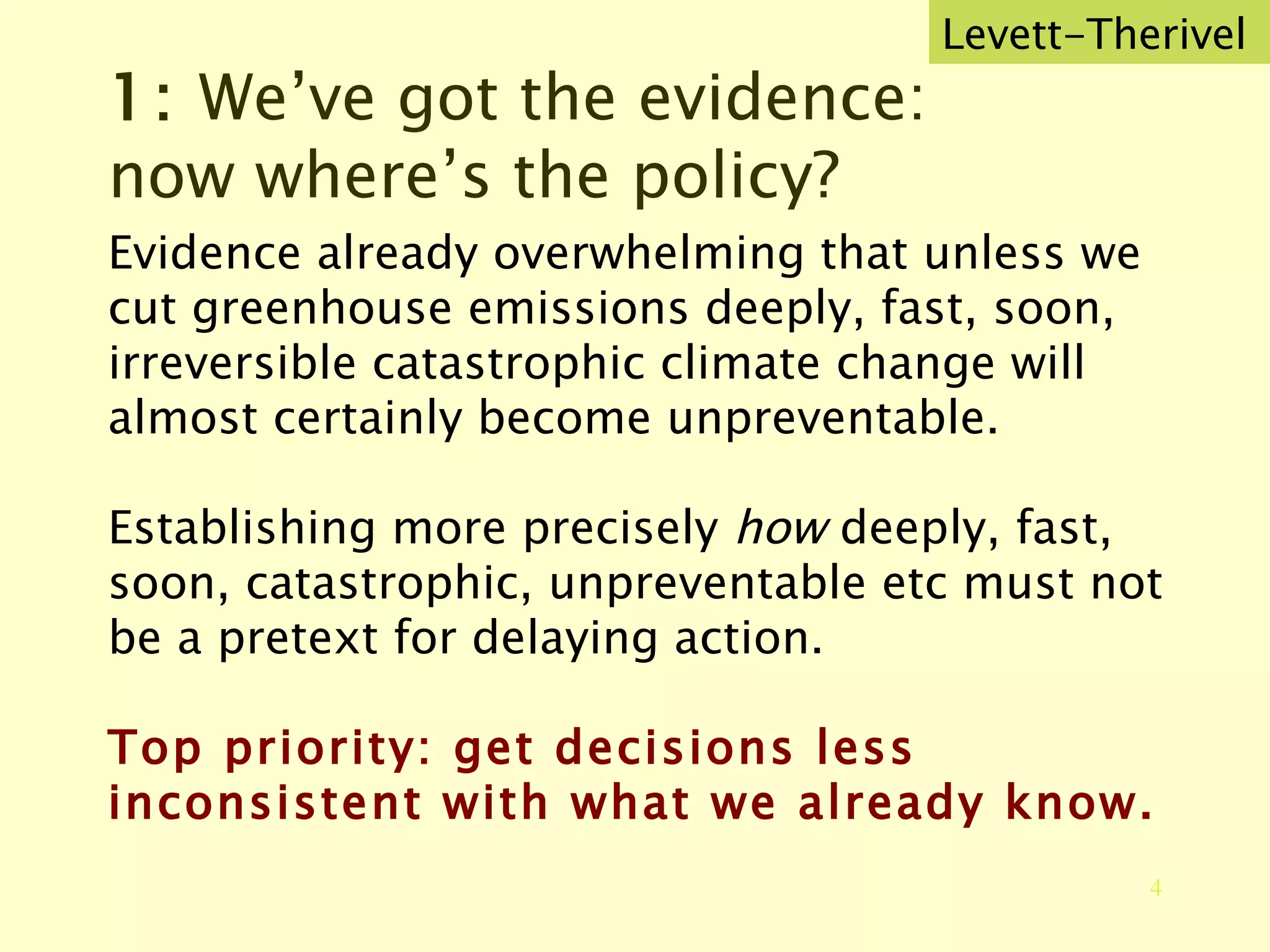 1:  We’ve got the evidence: now where’s the policy? Evidence already overwhelming that unless we cut greenhouse emissions deeply, fast, soon, irreversible catastrophic climate change will almost certainly become unpreventable. Establishing more precisely  how  deeply, fast, soon, catastrophic, unpreventable etc must not be a pretext for delaying action. Top priority: get decisions less inconsistent with what we already know. Levett-Therivel 