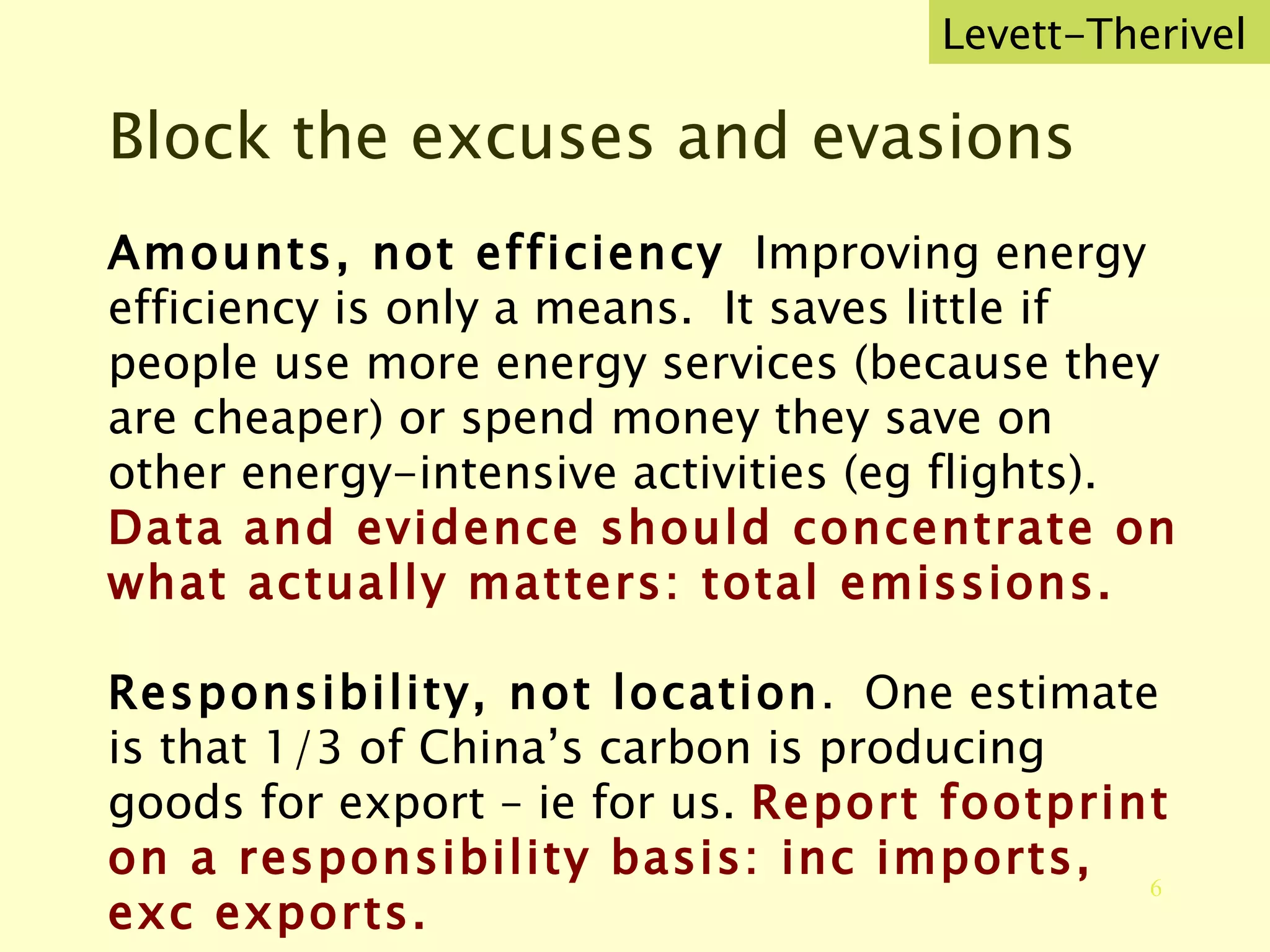 Block the excuses and evasions Amounts, not efficiency   Improving energy efficiency is only a means.  It saves little if people use more energy services (because they are cheaper) or spend money they save on other energy-intensive activities (eg flights). Data and evidence should concentrate on what actually matters: total emissions. Responsibility, not location .  One estimate is that 1/3 of China’s carbon is producing goods for export – ie for us.  Report footprint on a responsibility basis: inc imports, exc exports. Levett-Therivel 