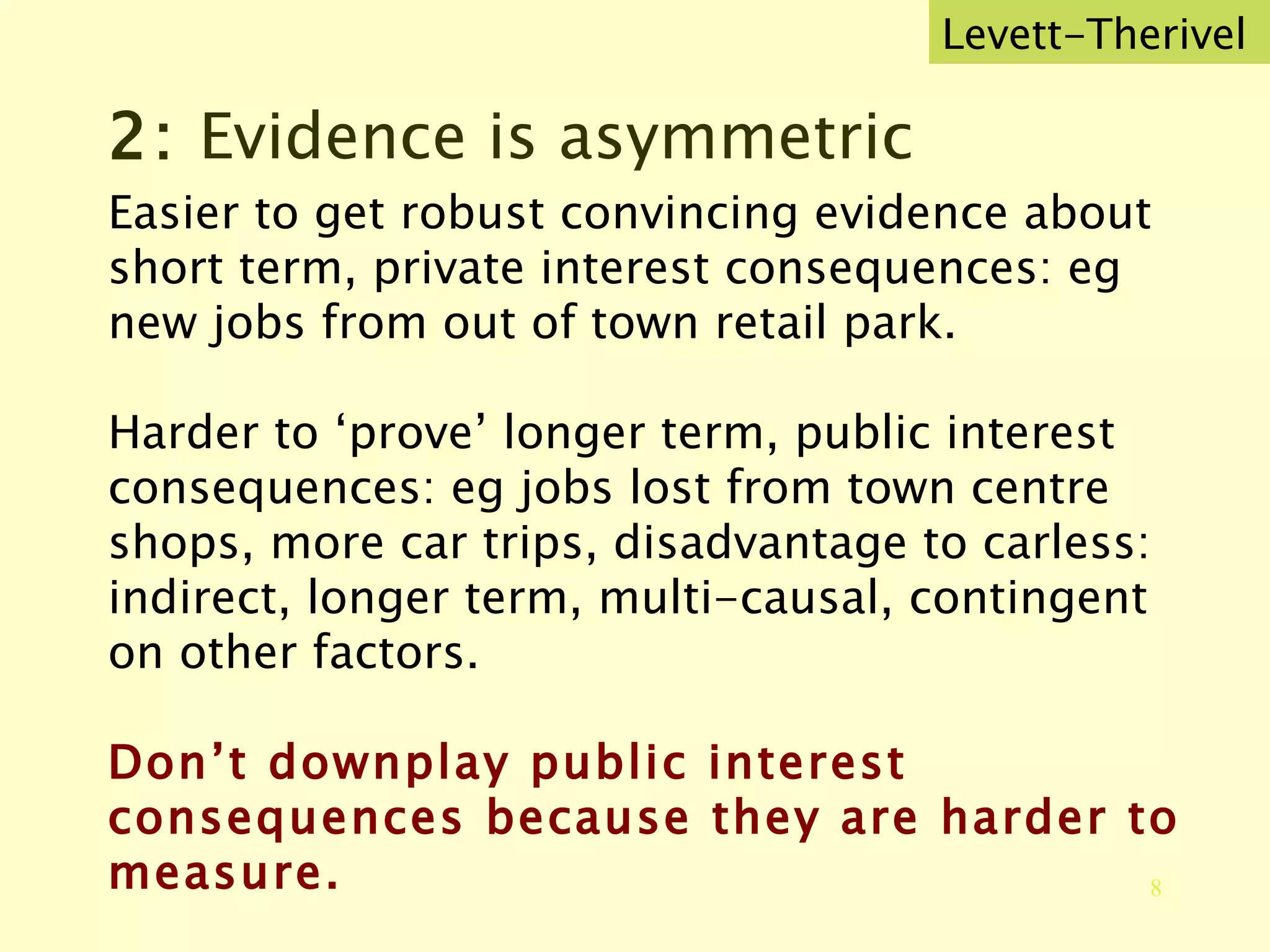 2:  Evidence is asymmetric Easier to get robust convincing evidence about short term, private interest consequences: eg new jobs from out of town retail park. Harder to ‘prove’ longer term, public interest consequences: eg jobs lost from town centre shops, more car trips, disadvantage to carless: indirect, longer term, multi-causal, contingent on other factors. Don’t downplay public interest consequences because they are harder to measure. Levett-Therivel 
