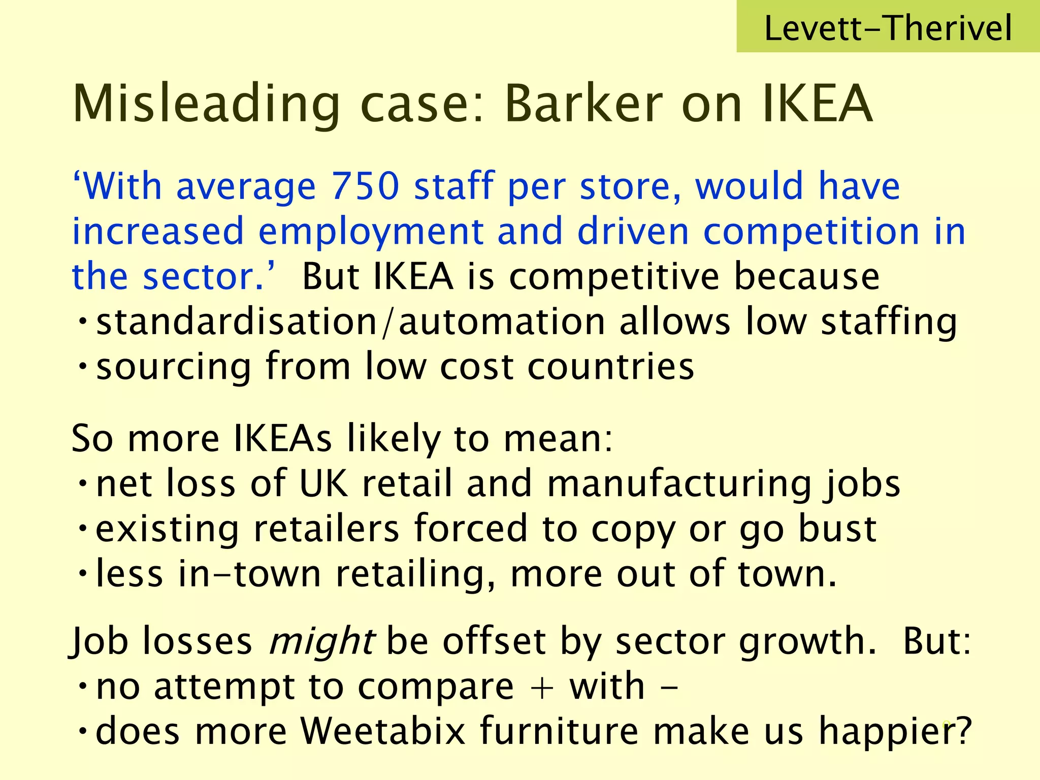 Misleading case: Barker on IKEA ‘ With average 750 staff per store, would have increased employment and driven competition in the sector.’  But IKEA is competitive because standardisation/automation allows low staffing sourcing from low cost countries So more IKEAs likely to mean: net loss of UK retail and manufacturing jobs existing retailers forced to copy or go bust less in-town retailing, more out of town. Job losses  might  be offset by sector growth.  But: no attempt to compare + with - does more Weetabix furniture make us happier? Levett-Therivel 