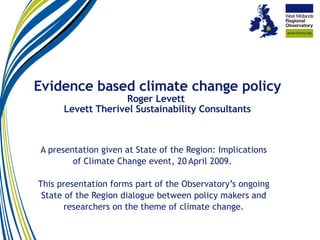 Evidence based climate change policy Roger Levett  Levett Therivel Sustainability Consultants A presentation given at State of the Region: Implications of Climate Change event, 20   April 2009.  This presentation forms part of the Observatory’s ongoing State of the Region dialogue between policy makers and researchers on the theme of climate change. 