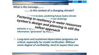 • Long-term and sustained observation programs are
critical, especially for model verification. Without
some degree of verifiability, hard to expect their use
What is the message……..
……..in the context of a changing climate?
Sorooshian, Lall, Pulwarty and others…..
• Despite advances to date, predicting future hydro-climate
variables precisely will remain a major challenge
• Nature is complex and observing and modeling its nonlinear
behavior is very challenging. Esp. reliability of high resolution
information “generated” by models.
tFactoring in resiliency in water resources
system’s design and planning is still the
safest approach
 