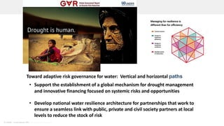 © UNDRR – United Nations Office for Disaster Risk Reduction
• Support the establishment of a global mechanism for drought management
and innovative financing focused on systemic risks and opportunities
• Develop national water resilience architecture for partnerships that work to
ensure a seamless link with public, private and civil society partners at local
levels to reduce the stock of risk
Toward adaptive risk governance for water: Vertical and horizontal paths
 