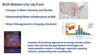 • Changes in Water Quantity and Quality
• Deteriorating Water Infrastructure at Risk
• Water Management in changing climate(s)
Examples of promising approaches to manage climate-related
water risks exist but the gaps between knowledge and
implementation remains a challenge –especially regarding
systemic, compounding and cascading risks
BLUF-Bottom Line Up Front
 