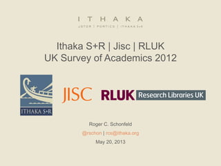 Ithaka S+R | Jisc | RLUK
UK Survey of Academics 2012
Roger C. Schonfeld
@rschon | rcs@ithaka.org
May 20, 2013
 