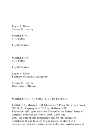 Roger A. Kerin
Steven W. Hartley
MARKETING
THE CORE
Eighth Edition
MARKETING:
THE CORE
Eighth Edition
Roger A. Kerin
Southern Methodist University
Steven W. Hartley
University of Denver
MARKETING: THE CORE, EIGHTH EDITION
Published by McGraw-Hill Education, 2 Penn Plaza, New York,
NY 10121. Copyright © 2020 by McGraw-Hill
Education. All rights reserved. Printed in the United States of
America. Previous editions © 2018, 2016, and
2013. No part of this publication may be reproduced or
distributed in any form or by any means, or stored in a
database or retrieval system, without the prior written consent
 