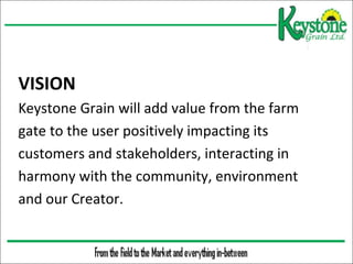  

VISION
Keystone Grain will add value from the farm
gate to the user positively impacting its
customers and stakeholders, interacting in
harmony with the community, environment
and our Creator.

 